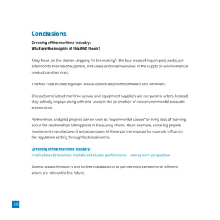Conclusions
Greening of the maritime industry:
What are the insights of this PhD thesis?
A key focus on the cleaner shipping “in the making”: the four areas of inquiry paid particular
attention to the role of suppliers, end-users and intermediaries in the supply of environmental
products and services.
The four case studies highlight how suppliers respond to different sets of drivers.
One outcome is that maritime service and equipment suppliers are not passive actors. Instead,
they actively engage along with end-users in the co-creation of new environmental products
and services.
Partnerships and pilot projects can be seen as “experimental spaces” or living labs of learning
about the relationships taking place in the supply chains. As an example, some big players
(equipment manufacturers) get advantages of these partnerships as for example influence
the regulation setting through technical norms.
Greening of the maritime industry:
Implications to business models and cluster performance - a long term perspective
Several areas of research and further collaboration in partnerships between the different
actors are relevant in the future.
18
 