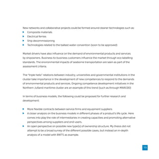 New networks and collaborative projects could be formed around cleaner technologies such as:
	 Composite materials
	 Electrical ferries
	 Ship decommissioning
	 Technologies related to the ballast water convention (soon to be approved)
Market drivers have also influence on the demand of environmental products and services
by shipowners. Business-to-business customers influence the market through eco-labelling
standards. The environmental impacts of seaborne transportation are seen as part of the
assessment criteria.
The “triple helix” relations between industry, universities and governmental institutions in the
cluster take importance in the development of new competences to respond to the demands
of environmental products and services. Ongoing competence development initiatives in the
Northern Jutland maritime cluster are an example of this trend (such as through MARCOD)
In terms of business models, the following could be proposed for further research and
development:
	 More flexible contracts between service firms and equipment suppliers
	 A closer analysis on the business models in different phases of a product’s life cycle. Here
	 comes into play the role of intermediaries in creating capacities and promoting alternative
	 perspectives among suppliers and end-users.
	 An open perspective on possible new type(s) of ownership structure. My thesis did not
	 attempt to be a broad survey of the different possible cases, but instead an in-depth
	 analysis of a model with BWTS as example.
19
 