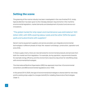 Setting the scene
The greening of the marine industry has been investigated in the now finished Ph.D. study.
Special attention has been given to the interplay between requirements in the maritime
environmental legislation, market demands and development of product and service eco-
innovations.
“The global market for ship repair and maintenance was estimated at 18,5
billion USD, with 50% covering labour costs and the other 50% the spare
parts and subcontracts with suppliers”.
Danish marine equipment suppliers and service providers can integrate environmental
technologies in different phases of ships’ life: research and design, construction, operation and
end-of-life.
In these supply chains, there are new demands for environmental products and services from
both the market and from legislation. For example, during operation, requirements towards
for example energy efficiency and the environment, become a key driver for retrofitting ships
with environmental technologies.
The International Maritime Organisation (IMO) has approved more than 40 environmental
conventions and 800 environmental regulations since 1958.
In the period 2010-2020, the type of environmental technologies is diverse both for new ships
and for existing ships subject to changes (retrofit) for installing these kinds of technologies
(Table 1)
2
 