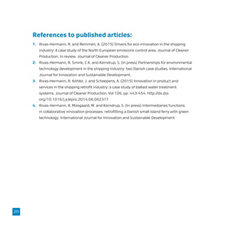 References to published articles:
1.	 Rivas-Hermann, R. and Remmen, A. (2015) Drivers for eco-innovation in the shipping
	 industry: A case study of the North European emissions control area. Journal of Cleaner
	 Production. In review. Journal of Cleaner Production
2.	 Rivas-Hermann, R. Smink, C.K. and Kerndrup, S. (in press) Partnerships for environmental
	 technology development in the shipping industry: two Danish case studies. International
	 Journal for Innovation and Sustainable Development.
3.	 Rivas-Hermann, R. Köhler, J. and Scheepens, A. (2015) Innovation in product and
	 services in the shipping retrofit industry: a case study of ballast water treatment
	 systems. Journal of Cleaner Production. Vol 106, pp. 443-454. http://dx.doi.
	org/10.1016/j.jclepro.2014.06.06231T
4.	 Rivas-Hermann, R. Mosgaard, M. and Kerndrup, S. (In press) Intermediaries functions
	 in collaborative innovation processes: retrofitting a Danish small island ferry with green
	 technology. International Journal for Innovation and Sustainable Development
20
 