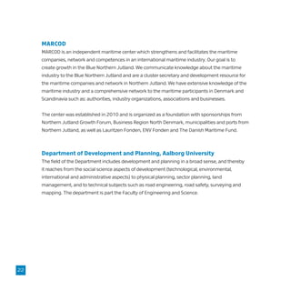 MARCOD
MARCOD is an independent maritime center which strengthens and facilitates the maritime
companies, network and competences in an international maritime industry. Our goal is to
create growth in the Blue Northern Jutland. We communicate knowledge about the maritime
industry to the Blue Northern Jutland and are a cluster secretary and development resource for
the maritime companies and network in Northern Jutland. We have extensive knowledge of the
maritime industry and a comprehensive network to the maritime participants in Denmark and
Scandinavia such as: authorities, industry organizations, associations and businesses.
The center was established in 2010 and is organized as a foundation with sponsorships from
Northern Jutland Growth Forum, Business Region North Denmark, municipalities and ports from
Northern Jutland, as well as Lauritzen Fonden, ENV Fonden and The Danish Maritime Fund.
Department of Development and Planning, Aalborg University
The field of the Department includes development and planning in a broad sense, and thereby
it reaches from the social science aspects of development (technological, environmental,
international and administrative aspects) to physical planning, sector planning, land
management, and to technical subjects such as road engineering, road safety, surveying and
mapping. The department is part the Faculty of Engineering and Science.
22
 