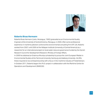 Roberto Rivas Hermann
Roberto Rivas Hermann (León, Nicaragua, 1982) graduated as an Environmental Quality
Engineer at the University of Central America, Managua, in 2006. After some professional
experience in maritime pollution control at the environmental consulting firm EPC S/A, Roberto
worked from 2007 until 2009 at the Nitlapan Institute (University of Central America) as a
researcher for an international project on local water resource governance funded by the Danish
Research Council for Development Research, Ministry of Foreign Affairs.
In 2009 he obtained an Erasmus-Mundus scholarship to pursue the Joint European Master in
Environmental Studies at the Technical University Hamburg and Aalborg University. His MSc
thesis inquired on eco-entrepreneurship with a focus in the maritime industry of Frederikshavn.
In October 2011, Roberto began this Ph.D. project in collaboration with the Maritime Centre for
Operations and Development (MARCOD)
23
 