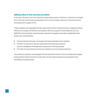 Adding value to the services provided
In the past 20 years, the once important shipbuilding sector in Northern Jutland has changed
from new ship constructions (ship yards) into a more complex network of maritime service
and equipment supplier firms.
These suppliers are integrated into the value chains of four industrial sectors: shipping, fishing,
offshore oil and gas and offshore wind power. With the support of intermediaries (such as
MARCOD and local ports), some business networks of suppliers have been established with
these main characteristics:
	 Formal networks through a management board, paid fees and a website.
	 Provision of services or services associated with particular products
	 (such as installation of refrigeration equipment in fishing vessels)
	 The offer of new products and services related to environmental protection.
The maritime networks acknowledge that the potential market of environmental technologies
brings opportunities during the construction of new ships, but also during operation and
retrofitting of existing ships.
4
 