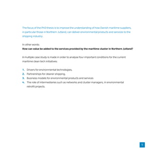 The focus of the PhD thesis is to improve the understanding of how Danish maritime suppliers,
in particular those in Northern Jutland, can deliver environmental products and services to the
shipping industry.
In other words:
How can value be added to the services provided by the maritime cluster in Northern Jutland?
A multiple case study is made in order to analyse four important conditions for the current
maritime clean tech initiatives:
1.	 Drivers for environmental technologies,
2.	 Partnerships for cleaner shipping,
3.	 Business models for environmental products and services
4.	 The role of intermediaries such as networks and cluster managers, in environmental
	 retrofit projects.
5
 