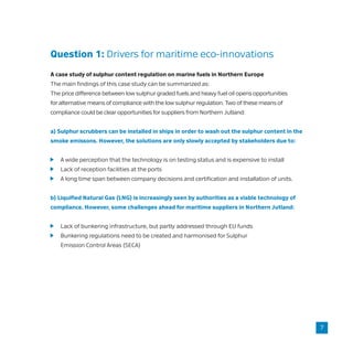 Question 1: Drivers for maritime eco-innovations
A case study of sulphur content regulation on marine fuels in Northern Europe
The main findings of this case study can be summarized as:
The price difference between low sulphur graded fuels and heavy fuel oil opens opportunities
for alternative means of compliance with the low sulphur regulation. Two of these means of
compliance could be clear opportunities for suppliers from Northern Jutland:
a) Sulphur scrubbers can be installed in ships in order to wash out the sulphur content in the
smoke emissons. However, the solutions are only slowly accepted by stakeholders due to:
	 A wide perception that the technology is on testing status and is expensive to install
	 Lack of reception facilities at the ports
	 A long time span between company decisions and certification and installation of units.
b) Liquified Natural Gas (LNG) is increasingly seen by authorities as a viable technology of
compliance. However, some challenges ahead for maritime suppliers in Northern Jutland:
	 Lack of bunkering infrastructure, but partly addressed through EU funds
	 Bunkering regulations need to be created and harmonised for Sulphur
	 Emission Control Areas (SECA)
7
 