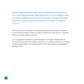 There is no consensus among the interviewed stakeholders about the value of installing
environmental technology on board. It is either considered as an extra cost or as a potential
element for creating value for customers.
From the shipowners’ perspective, voluntary programs as the Clean Shipping Index are
instruments that improve the company’s image and in turn attracts customers. Yet, they have
not been fully promoted in the industry, because of their fragmentation in several different
labelling schemes.
“All these regulations come with costs, and therefore we are assessing
future risks [associated with these regulations]. It is our strategy to look
at very early stages and try to tackle from there on. Further, this implies
abatement of future risks and future costs to be ahead of the game”
(Shipowner).
8
 