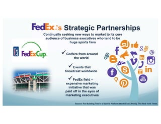 Continually seeking new ways to market to its core
audience of business executives who tend to be
huge sports fans
’s Strategic Partnerships
Source: For Building Ties to a Sport a Platform Worth Every Penny. The New York Times.
ü Golfers from around
the world
ü FedEx field –
expensive marketing
initiative that was
paid off in the eyes of
marketing executives
ü Events that
broadcast worldwide
 
