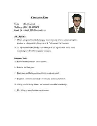 Curriculum Vitae
Name : Khalil Ahmed
Mobile no : 0971-56-6279240
Email ID : khalil_300i@hotmail.com
Job Objective
 Obtain a responsible and challenging position in any field to accelerate highest
position in a Competitive, Progressive & Professional Environment.
 To implement my knowledge by working with the organization and to learn
something new from the respected company.
Personnel Skills
 Committed to deadlines and schedules.
 Positive and Energetic.
 Dedication and full commitment to the work entrusted.
 Excellent communication skills in both oral and documentation.
 Ability to effectively interact and maintain customer relationship.
 Flexibility to adapt business environment.
 
