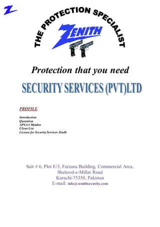 Protection that you need
PROFILE
Introduction
Quotation
APSAA Member
Client List
License for Security Services Sindh
Suit # 6, Plot E/3, Farzana Building, Commercial Area,
Shaheed-e-Millat Road
Karachi-75350, Pakistan
E-mail: info@zenithsecurity.com
 