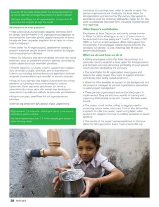 Ne yapıyoruz ve nasıl yapıyoruz
• Atlas Copco Grubu bünyesindeki çalışanlar, dilerlerse, belirli
bir ülkede, yerel bir Water For All organizasyonunu başlatıyor ve
tercihen bordro üzerinden gönüllü bağışlar topluyorlar ve bunun
karşılığında Şirket de yapılan bağışların iki katı kadar bir miktarı,
proje için bağışlıyor.
• Yerel Water For All organizasyonu, desteklemek istediği su
projesini araştırarak seçiyor ve yerel olarak toplanan bu bağışlar,
söz konusu proje için kullanılıyor.
• Water For All projesi arka zeminde destek vermeye hazır olarak
beklerken, proje, su projelerinin yönetimi alanında uzmanlaşmış,
ortaklık yapılan kuruluşlar tarafından yönetiliyor.
• Ortaklık yapılan bu kuruluşlar, projenin uygulanmasını sağlıyor.
Aynı zamanda kuruluşlar, yerel halkı, yeni su kaynaklarının
kullanımı ve muhafaza edilmesi konusunda eğitimlerin verilmesi
ve gerekli düzenlemelerin yapılmasından da sorumlu oluyorlar.
• Proje, bir kuyu açılması veya doğal su kaynaklarının korunması
adımlarını da içerebiliyor. Aynı zamanda yağmur sularının
toplanması, köyler veya evler veya binalar için temel su
sistemlerinin kurulması veya sıhhi tesisat veya kanalizasyon
sistemlerinin inşa edilmesi şeklinde de çalışmalar yürütülebiliyor.
• Projenin sonuçları, yerel Water For All organizasyonuna
bildiriliyor.
water4all.org adresinden daha detaylı bilgiye ulaşabilirsiniz.
Bugüne kadar 1,5 milyondan fazla kişinin temiz içme suyuna
ulaşmasına yardımcı olduk.
We have helped more than 1.5 million people gain access to
clean drinking water.
contribute to providing clean water to people in need. The
partner organizations are chosen by the local Water for
All organization and account for the money they spend in
accordance with the directives defined by Water for All. The
work is conducted in project form, including monitoring and
final reporting.
Atlas Copco’s contribution
Employees at Atlas Copco can voluntarily donate money
to Water for All by allowing an amount of their choice to
be deducted from their salary each month. For every USD,
RMB, or Euro an employee gives, Atlas Copco gives two.
For example, if an employee donates 5 liras a month, the
company will donate 10 liras, meaning that 15 liras will
benefit the project(s).
What we do and how we do it
• Willing employees within the Atlas Copco Group in a
particular country establish a local Water for All organization
and facilitate voluntary donations, preferably through payroll,
which are then doubled by the company.
• The local Water for All organization investigates and
selects the water project they want to support and then
contributes their locally raised funds to it.
• Water for All is available as support in the background, but
the project is managed by partner organizations specialized
in water-project management.
• These partner organizations ensure that the project is
implemented. They are also responsible for training and
organizing local people to use and maintain the new water
source.
• The project could involve drilling or digging a well or
protecting natural water resources. It could also be building
a system to collect rainwater, constructing basic water
systems for villages or homes or building sanitation or sewer
systems.
• The results of the project are reported back to the local
Water for All organization. Learn more at water4all.org.
Şu anda, 30’dan fazla ülkede Water For All temsilciliklerimiz
ve dünya çapında yürüttüğümüz projelerimiz bulunmaktadır.
We have local Water for All representation in more than 30
countries and projects all over the world.
38 PARTNER
 