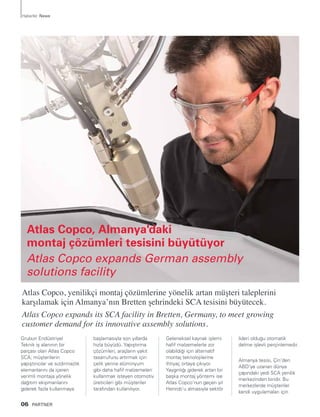 Grubun Endüstriyel
Teknik iş alanının bir
parçası olan Atlas Copco
SCA; müşterilerin
yapıştırıcılar ve sızdırmazlık
elemanlarını da içeren
verimli montaja yönelik
dağıtım ekipmanlarını
giderek fazla kullanmaya
başlamasıyla son yıllarda
hızla büyüdü. Yapıştırma
çözümleri, araçların yakıt
tasarrufunu artırmak için
çelik yerine alüminyum
gibi daha hafif malzemeleri
kullanmak isteyen otomotiv
üreticileri gibi müşteriler
tarafından kullanılıyor.
Geleneksel kaynak işlemi
hafif malzemelerle zor
olabildiği için alternatif
montaj teknolojilerine
ihtiyaç ortaya çıkıyor.
Yaygınlığı giderek artan bir
başka montaj yöntemi ise
Atlas Copco’nun geçen yıl
Henrob’u almasıyla sektör
lideri olduğu otomatik
delme işlevli perçinlemedir.
Almanya tesisi, Çin’den
ABD’ye uzanan dünya
çapındaki yedi SCA yenilik
merkezinden biridir. Bu
merkezlerde müşteriler
kendi uygulamaları için
Atlas Copco, yenilikçi montaj çözümlerine yönelik artan müşteri taleplerini
karşılamak için Almanya’nın Bretten şehrindeki SCA tesisini büyütecek.
Atlas Copco expands its SCA facility in Bretten, Germany, to meet growing
customer demand for its innovative assembly solutions.
06 PARTNER
Haberler News
Atlas Copco, Almanya'daki
montaj çözümleri tesisini büyütüyor
Atlas Copco expands German assembly
solutions facility
 