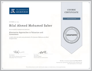 EDUCA
T
ION FOR EVE
R
YONE
CO
U
R
S
E
C E R T I F
I
C
A
TE
COURSE
CERTIFICATE
OCTOBER 20, 2015
Bilal Ahmed Mohamed Saber
Alternative Approaches to Valuation and
Investment
a 4 week online non-credit course authorized by The University of Melbourne and offered
through Coursera
has successfully completed with distinction
Paul Kofman
Dean, Faculty of Business and Economics
Sidney Myer Chair of Commerce
Sean Pinder
Associate Professor
Faculty of Business and Economics
Verify at coursera.org/verify/VSB3LYMFSY
Coursera has confirmed the identity of this individual and
their participation in the course.
This certificate does not confer credit towards a degree, nor student status, at the issuing University.
 