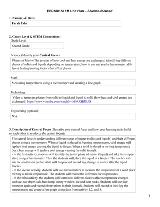 EED380: STEM Unit Plan – Science-focused
1. Name(s) & Date:
2. Grade Level & STEM Connections:
Grade Level
Science (Identify your Central Focus)
Math
Technology
Engineering (optional)
3. Description of Central Focus (Describe your central focus and how your learning tasks build
on each other to reinforce the central focus):
Farah Taha
Second Grade
Phases of Matter-The process of how cool and heat energy are exchanged; identifying different
phases of solids and liquids depending on temperature; how to use and read a thermometer; dif-
ferent heating/cooling factors that affect phases
Measuring temperatures using a thermometer and creating a line graph
Video to represent phases from solid to liquid and liquid to solid (how heat and cool energy are
exchanged) https://www.youtube.com/watch?v=jd0RXHfIKJQ
N/A
The central focus is understanding different states of matter (solids and liquids) and their different
phases using a thermometer. When a liquid is placed in freezing temperatures, cold energy will
replace heat energy causing the liquid to freeze. When a solid is placed in melting temperature
(ice), heat energy will replace cool energy causing the solid to melt.
- In the first activity, students will identify the initial phase of matter (liquid) and take the temper-
ature using a thermometer. Then the students will place the liquid in a freezer. The teacher will
ask the students to predict what will happen and record any change in matter after the liquid
freezes.
- In the second activity, students will use thermometers to measure the temperature of a solid (ice)
melting at room temperature. The students will record the difference in temperatures.
- In the third activity, the students will learn how different factors affect temperature changes
such as: hair dryer, salt, heat lamp, sunny window, ice and heat packs. Students will use ther-
mometer again and record observations in their journals. Students will record in their log the
temperatures and create a line graph using data from activity 1,2, and 3.
!1
 