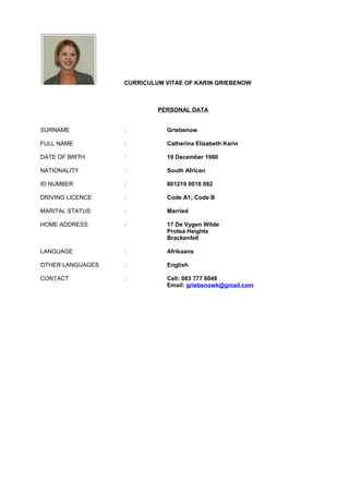 CURRICULUM VITAE OF KARIN GRIEBENOW
PERSONAL DATA
SURNAME : Griebenow
FULL NAME : Catherina Elizabeth Karin
DATE OF BIRTH : 19 December 1980
NATIONALITY : South African
ID NUMBER : 801219 0018 082
DRIVING LICENCE : Code A1; Code B
MARITAL STATUS : Married
HOME ADDRESS : 17 De Vygen Wilde
Protea Heights
Brackenfell
LANGUAGE : Afrikaans
OTHER LANGUAGES : English
CONTACT : Cell: 083 777 6048
Email: griebenowk@gmail.com
 