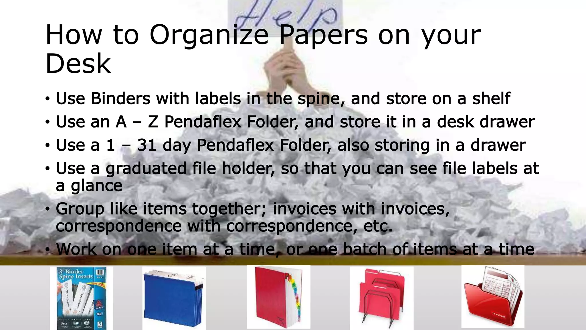 How to Organize Papers on your
Desk
• Use Binders with labels in the spine, and store on a shelf
• Use an A – Z Pendaflex Folder, and store it in a desk drawer
• Use a 1 – 31 day Pendaflex Folder, also storing in a drawer
• Use a graduated file holder, so that you can see file labels at
a glance
• Group like items together; invoices with invoices,
correspondence with correspondence, etc.
• Work on one item at a time, or one batch of items at a time
 