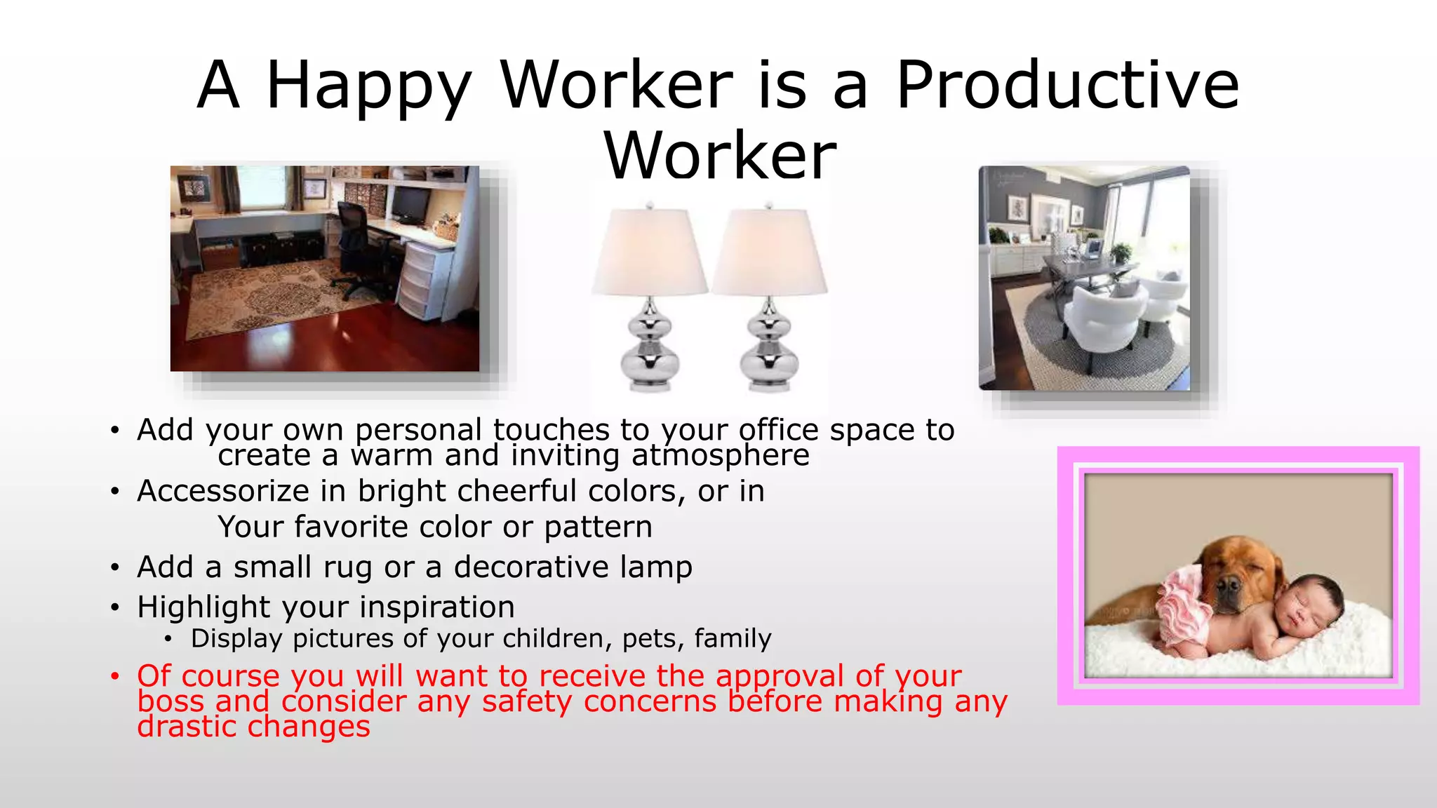 A Happy Worker is a Productive
Worker
• Add your own personal touches to your office space to
create a warm and inviting atmosphere
• Accessorize in bright cheerful colors, or in
Your favorite color or pattern
• Add a small rug or a decorative lamp
• Highlight your inspiration
• Display pictures of your children, pets, family
• Of course you will want to receive the approval of your
boss and consider any safety concerns before making any
drastic changes
 