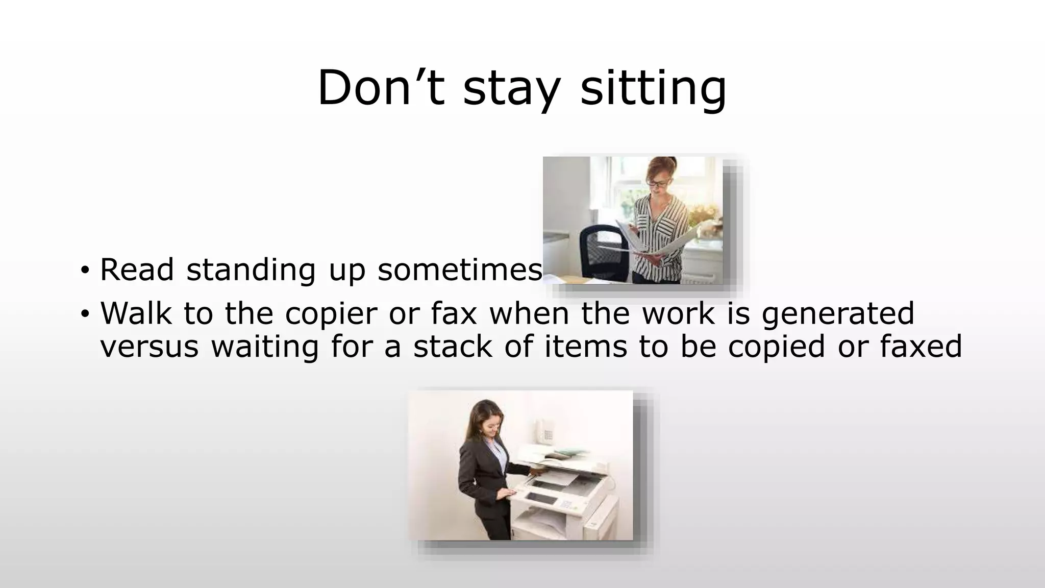 Don’t stay sitting
• Read standing up sometimes
• Walk to the copier or fax when the work is generated
versus waiting for a stack of items to be copied or faxed
 