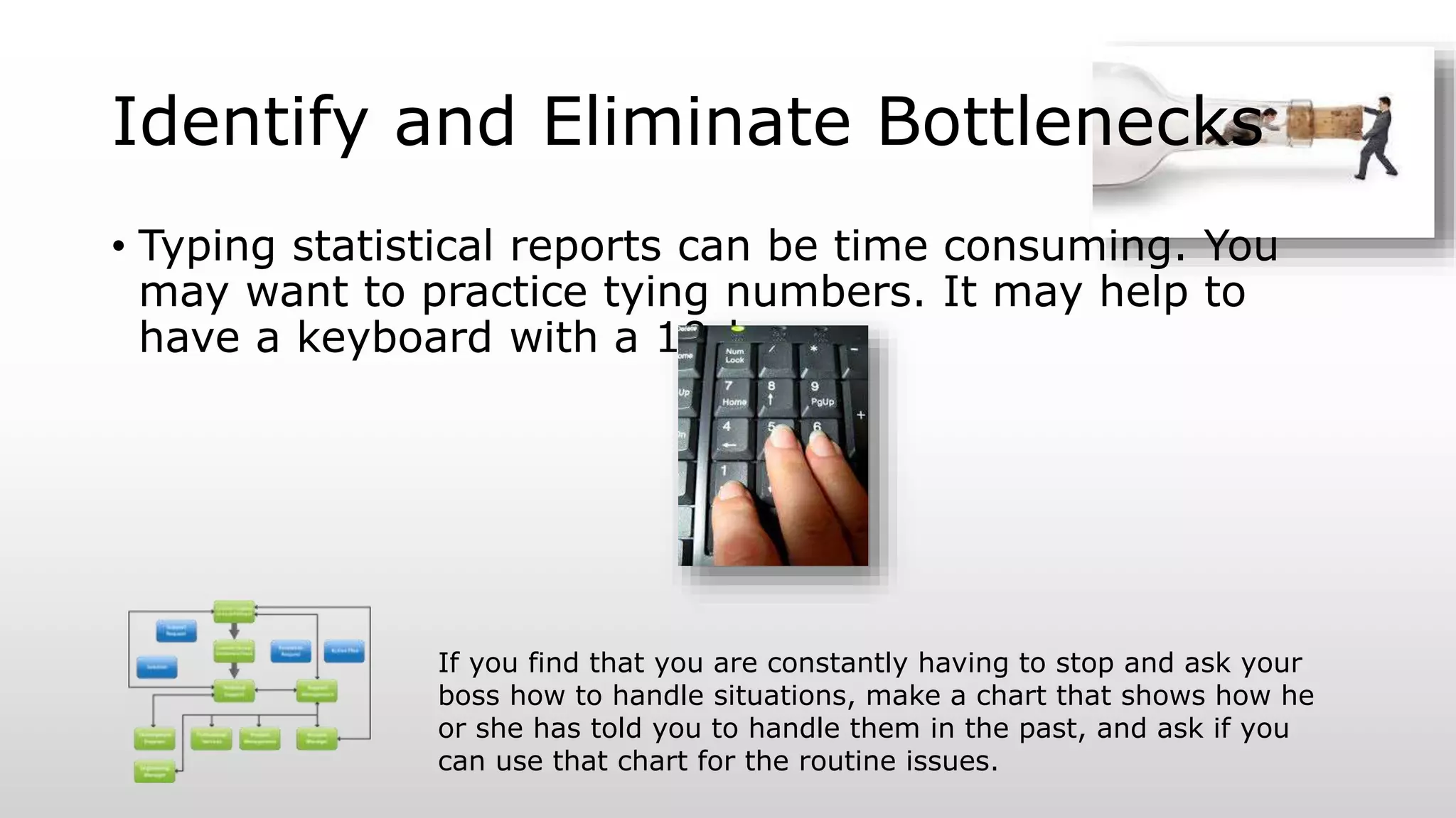 Identify and Eliminate Bottlenecks
• Typing statistical reports can be time consuming. You
may want to practice tying numbers. It may help to
have a keyboard with a 10-key.
If you find that you are constantly having to stop and ask your
boss how to handle situations, make a chart that shows how he
or she has told you to handle them in the past, and ask if you
can use that chart for the routine issues.
 