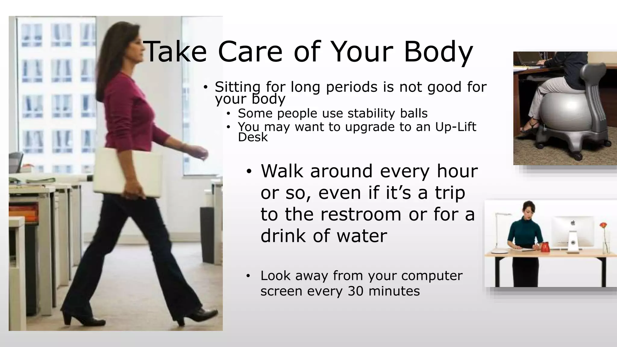 Take Care of Your Body
• Sitting for long periods is not good for
your body
• Some people use stability balls
• You may want to upgrade to an Up-Lift
Desk
• Walk around every hour
or so, even if it’s a trip
to the restroom or for a
drink of water
• Look away from your computer
screen every 30 minutes
 