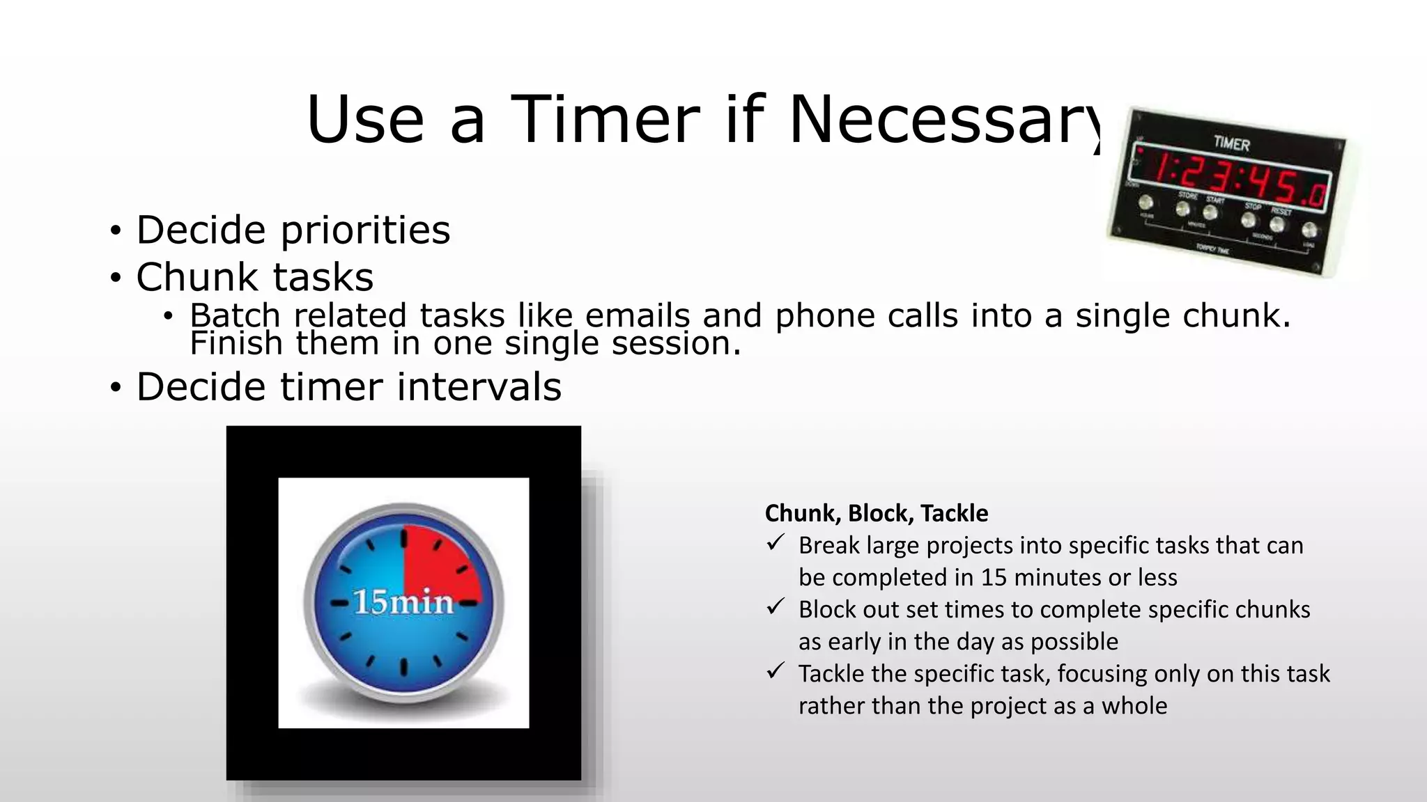Use a Timer if Necessary
• Decide priorities
• Chunk tasks
• Batch related tasks like emails and phone calls into a single chunk.
Finish them in one single session.
• Decide timer intervals
Chunk, Block, Tackle
 Break large projects into specific tasks that can
be completed in 15 minutes or less
 Block out set times to complete specific chunks
as early in the day as possible
 Tackle the specific task, focusing only on this task
rather than the project as a whole
 