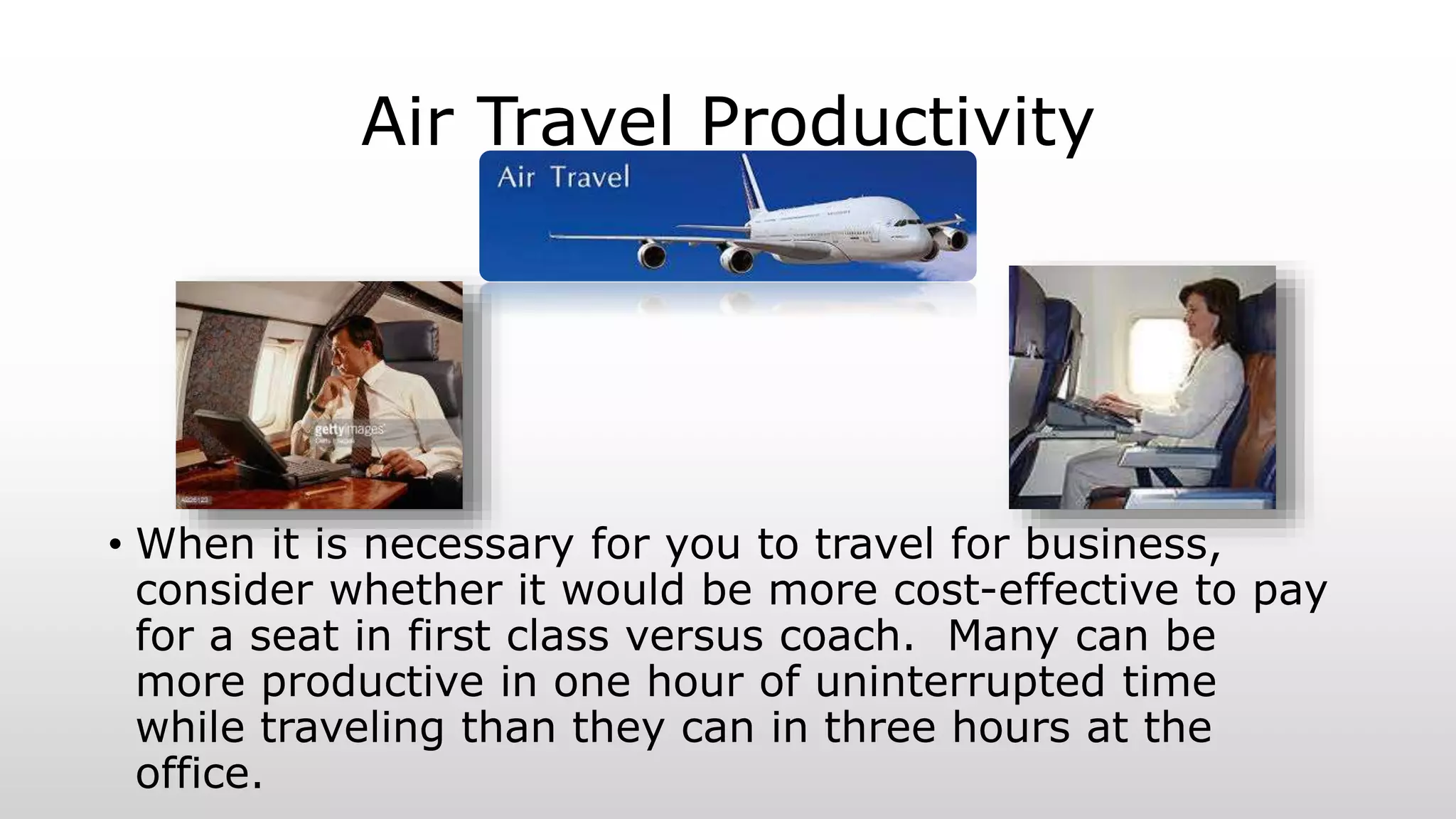 Air Travel Productivity
• When it is necessary for you to travel for business,
consider whether it would be more cost-effective to pay
for a seat in first class versus coach. Many can be
more productive in one hour of uninterrupted time
while traveling than they can in three hours at the
office.
 