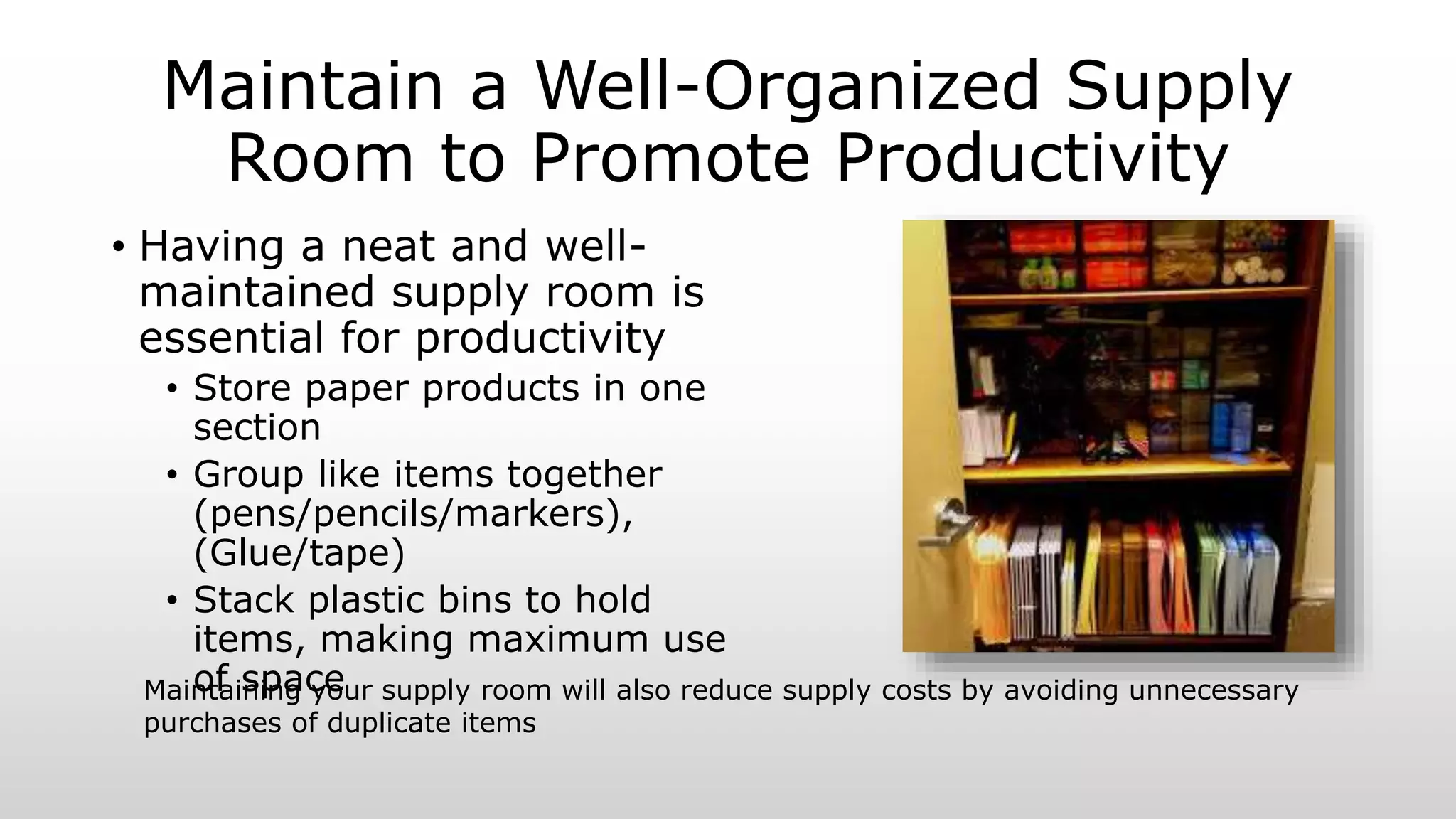 Maintain a Well-Organized Supply
Room to Promote Productivity
• Having a neat and well-
maintained supply room is
essential for productivity
• Store paper products in one
section
• Group like items together
(pens/pencils/markers),
(Glue/tape)
• Stack plastic bins to hold
items, making maximum use
of spaceMaintaining your supply room will also reduce supply costs by avoiding unnecessary
purchases of duplicate items
 