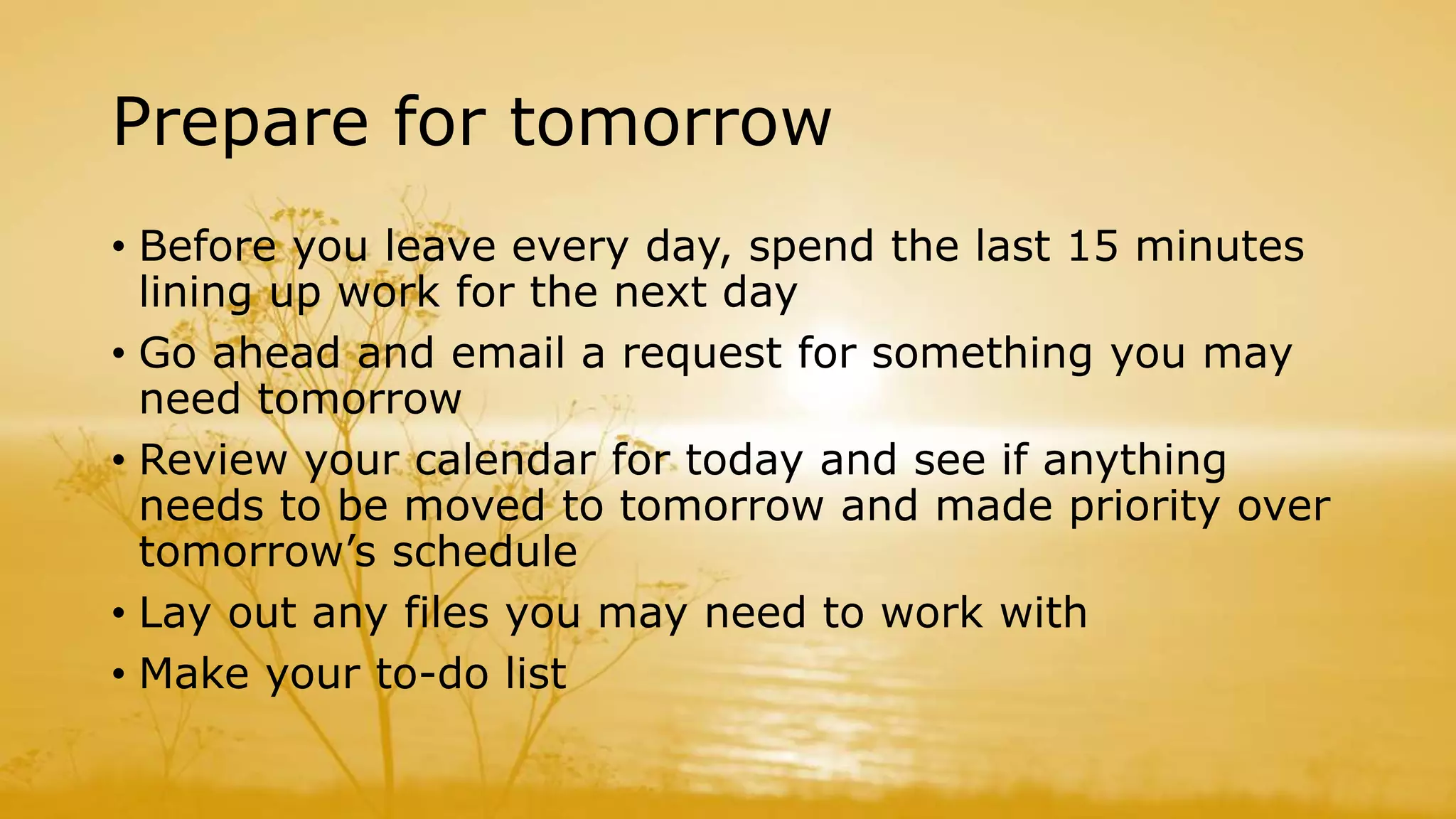 Prepare for tomorrow
• Before you leave every day, spend the last 15 minutes
lining up work for the next day
• Go ahead and email a request for something you may
need tomorrow
• Review your calendar for today and see if anything
needs to be moved to tomorrow and made priority over
tomorrow’s schedule
• Lay out any files you may need to work with
• Make your to-do list
 