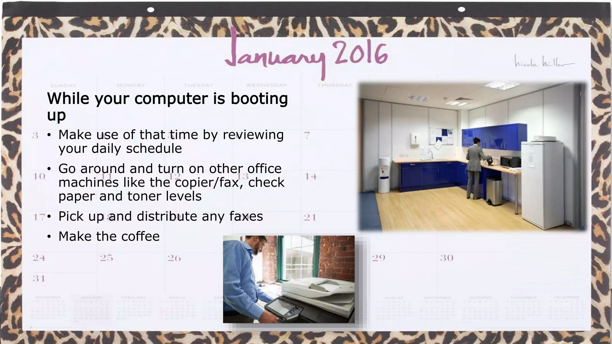 Don’t wait for things
While your computer is booting
up
• Make use of that time by reviewing
your daily schedule
• Go around and turn on other office
machines like the copier/fax, check
paper and toner levels
• Pick up and distribute any faxes
• Make the coffee
 