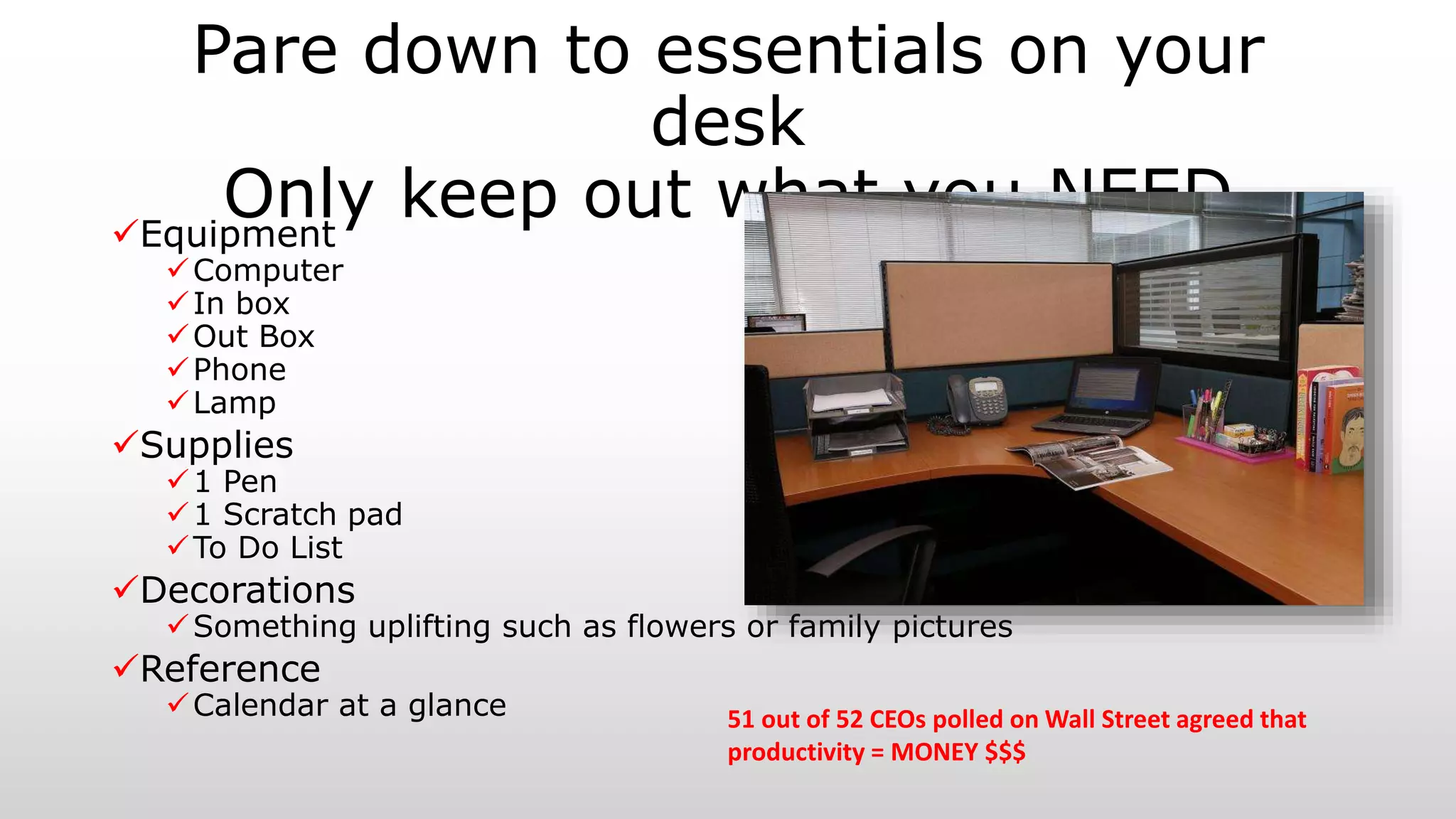 Pare down to essentials on your
desk
Only keep out what you NEEDEquipment
Computer
In box
Out Box
Phone
Lamp
Supplies
1 Pen
1 Scratch pad
To Do List
Decorations
Something uplifting such as flowers or family pictures
Reference
Calendar at a glance 51 out of 52 CEOs polled on Wall Street agreed that
productivity = MONEY $$$
 