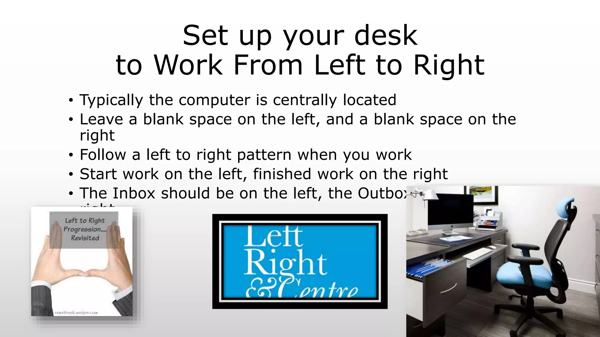 Set up your desk
to Work From Left to Right
• Typically the computer is centrally located
• Leave a blank space on the left, and a blank space on the
right
• Follow a left to right pattern when you work
• Start work on the left, finished work on the right
• The Inbox should be on the left, the Outbox should be on the
right
 