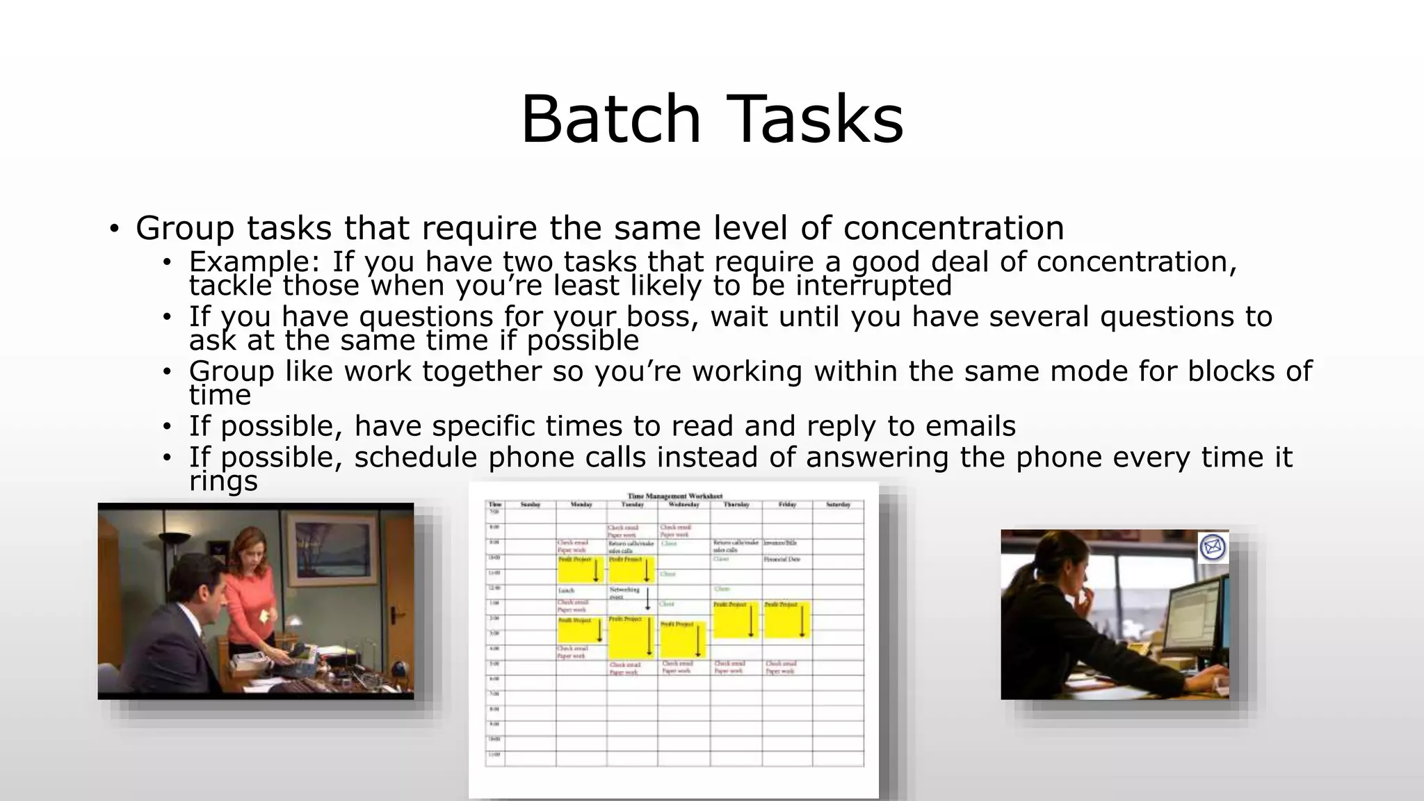 Batch Tasks
• Group tasks that require the same level of concentration
• Example: If you have two tasks that require a good deal of concentration,
tackle those when you’re least likely to be interrupted
• If you have questions for your boss, wait until you have several questions to
ask at the same time if possible
• Group like work together so you’re working within the same mode for blocks of
time
• If possible, have specific times to read and reply to emails
• If possible, schedule phone calls instead of answering the phone every time it
rings
 