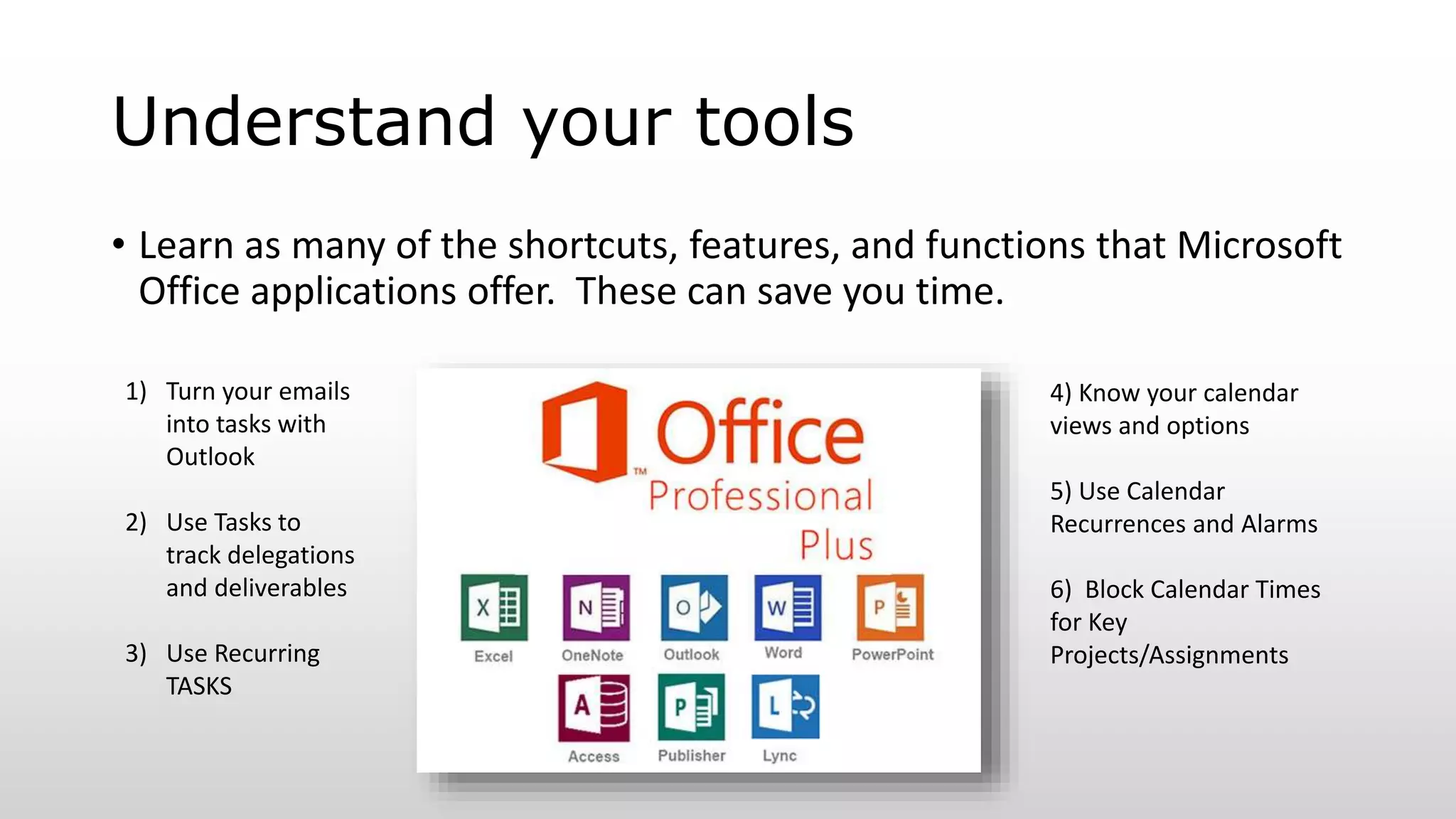 Understand your tools
• Learn as many of the shortcuts, features, and functions that Microsoft
Office applications offer. These can save you time.
1) Turn your emails
into tasks with
Outlook
2) Use Tasks to
track delegations
and deliverables
3) Use Recurring
TASKS
4) Know your calendar
views and options
5) Use Calendar
Recurrences and Alarms
6) Block Calendar Times
for Key
Projects/Assignments
 