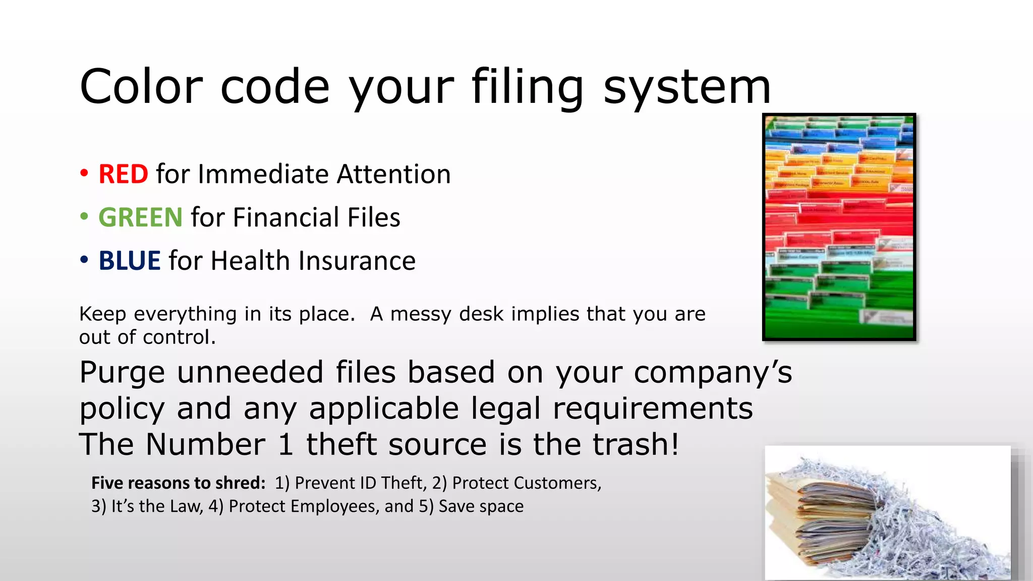 Color code your filing system
• RED for Immediate Attention
• GREEN for Financial Files
• BLUE for Health Insurance
Purge unneeded files based on your company’s
policy and any applicable legal requirements
The Number 1 theft source is the trash!
Five reasons to shred: 1) Prevent ID Theft, 2) Protect Customers,
3) It’s the Law, 4) Protect Employees, and 5) Save space
Keep everything in its place. A messy desk implies that you are
out of control.
 