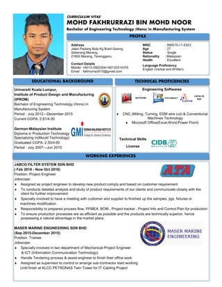 PROFILE
CURRICULUM VITAE
MOHD FAKHRURRAZI BIN MOHD NOOR
Bachelor of Engineering Technology (Hons) in Manufacturing System
EDUCATIONAL BACKGROUND TECHNICAL PROFICIENCIES
Address
Jalan Padang Bola Kg Bukit Gasing,
Seberang Marang,
21600 Marang, Terengganu
Contact Details
Mobile: +6013-3562304/+60133314376
Email : fakhrurrazi515@gmail.com
NRIC : 890515-11-5323
Age : 27
Status : Single
Nationality : Malaysian
Health : Excellent
Language Proficiency
English (Verbal and Written)
Universiti Kuala Lumpur,
Institute of Product Design and Manufacturing
(IPROM)
Bachelor of Engineering Technology (Hons) in
Manufacturing System
Period : July 2012—December 2015
Current CGPA: 2.81/4.00
German-Malaysian Institute
Diploma in Production Technology
Specializing in(Mould Technology)
Graduated CGPA: 2.50/4.00
Period : July 2007—Jun 2010
Engineering Softwares
Technical Skills
License
CATIA V5
R20
AUTOCAD PHOTOIMPACT
 CNC (Milling, Turning, EDM wire cut) & Conventional
Machines Technology
 Microsoft Office(Excel,Word,Power Point)
JABCO FILTER SYSTEM SDN BHD
( Feb 2016 - Now Oct 2016)
Position: Project Engineer
Jobscope:
 Assigned as project engineer to develop new product comply and based on customer requirement
 To conducts detailed analysis and study of product requirements of our clients and communicate closely with the
client for further improvement
 Specially involved to have a meeting with customer and supplier to finished up the samples, jigs, fixtures or
machines modification
 Responsibility to prepared process flow, PFMEA, BOM , Project tracker , Project Info and Control Plan for production
 To ensure production processes are as efficient as possible and the products are technically superior, hence
possessing a natural advantage in the market place.
MASER MARINE ENGINEERING SDN BHD
(Sep 2015-December 2015)
Position: Trainee
Jobscope:
 Specially involved in two department of Mechanical-Project Engineer
& ICT (Information Communication Technology)
 Handle Tendering process & assist engineer to finish their office work
 Assigned as supervisor to control or arrange sub-contractor start working
Until finish at KLCC PETRONAS Twin Tower for IT Cabling Project
WORKING EXPERIENCES
 