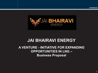 Confidential
0
JAI BHAIRAVI ENERGY
A VENTURE - INITIATIVE FOR EXPANDING
OPPORTUNITIES IN LNG –
Business Proposal
 