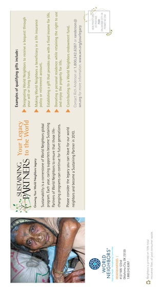 HEADQUARTERS|
4127NW122nd
OklahomaCity,OK73120
1.800.242.6387
Neighborsisprintedon10%total
recoveredfiber,allpostconsumerwaste.
SustainabilityisacornerstoneofWorldNeighborsglobal
program.Eachyear,caringsupportersbecomeSustaining
PartnersofWorldNeighborstoensurethatthoselife-
changingprogramscancontinueforfuturegenerations.
Pleaseconsiderthelegacyyoucanleaveforourworld
neighborsandbecomeaSustainingPartnerin2010.
Examplesofqualifyinggiftsinclude:
DesignatingWorldNeighborstoreceiveabequestthrough
yourwillorlivingtrust.
MakingWorldNeighborsabeneficiaryinalifeinsurance
policyorretirementaccount.
Establishingagiftthatprovidesyouwithafixedincomeforlife.
Donatingapersonalresidencewhileretainingtherighttouse
andenjoythepropertyforlife.
ContributingtoaWorldNeighborsendowmentfund.
YourLegacy
totheWorldMrs.JaneDoegaveacow
GrowingYourWorldNeighborsLegacy
ContactRichAndersonat1.800.242.6387orranderson@
wn.orgformoreinformation.www.wn.org/yourlegacy
 