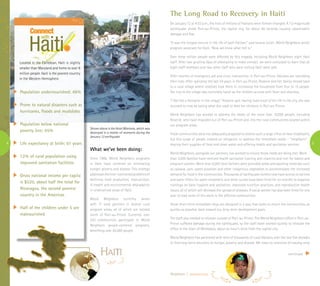 4 5
The Long Road to Recovery in Haiti
On January 12 at 4:53 p.m., the lives of millions of Haitians were forever changed. A 7.0 magnitude
earthquake shook Port-au-Prince, the capital city, for about 40 seconds causing catastrophic
damage and fear.
“It was the longest minute in the life of each Haitian,” said Leneve Julien, World Neighbors senior
program associate for Haiti. “Now we know what hell is.”
Over three million people were affected by this tragedy, including World Neighbors eight Haiti
staff. After two grueling days of attempting to make contact, we were overjoyed to learn that all
eight staff members and two other staff who were visiting Haiti were safe.
After months of emergency aid and crisis intervention in Port-au-Prince, Haitians are rebuilding
their lives. After spending the last 24 years in Port-au-Prince, Rosenie and her family moved back
to a rural village where relatives took them in, increasing the household from four to 15 people.
The trip to the village was extremely harsh as the children arrived with fever and diarrhea.
“I feel like a foreigner in the village,” Rosenie said. Having lived most of her life in the city, she was
stunned to now be eating what she used to feed her chickens in Port-au-Prince.
World Neighbors has worked to address the needs of the more than 10,000 people, including
Rosenie, who have migrated out of Port-au-Prince and into the rural communities located within
our program areas.
These communities were not adequately prepared to receive such a large influx of new inhabitants,
but this surge of people created an obligation to address the immediate needs – “neighbors”
sharing their supplies of food and clean water and offering health and sanitation services.
World Neighbors, alongside our partners, has worked to ensure those needs are being met. More
than 3,000 families have received health sanitation training and vitamins and iron for babies and
pregnant women. More than 6,000 local farmers were provided seeds and planting materials such
as cassava, yam, sweet potatoes and other indigenous vegetables to accommodate the increased
demand for food in the communities. Thousands of earthquake victims now have access to latrines
and water filters for water treatment, and three nurses have been hired for six months to organize
trainings on basic hygiene and sanitation, improved nutrition practices, and reproductive health
issues, all of which will decrease the spread of diseases. A social worker has also been hired for one
year to lead some of this work in the affected communities.
These short-term immediate steps are designed in a way that seeks to return the communities, as
quickly as possible, back toward our long-term development goals.
The staff also needed to relocate outside of Port-au-Prince. The World Neighbors office in Port-au-
Prince suffered damage during the earthquake, so the staff team worked quickly to relocate the
office in the town of Mirebalais, about an hour’s drive from the capital city.
World Neighbors has partnered with tens of thousands of rural Haitians over the last five decades
to find long-term solutions to hunger, poverty and disease. We have no intention of leaving once
Neighbors | www.wn.org
Mali
Tanzania
Haiti
Guatem
Population undernourished: 46%
Prone to natural disasters such as
hurricanes, floods and mudslides
Population below national
poverty line: 65%
Life expectancy at birth: 61 years
12% of rural population using
improved sanitation facilities
Gross national income per capita
is $520, about half the total for
Nicaragua, the second poorest
country in the Americas
Half of the children under 5 are
malnourished
Located in the Caribbean, Haiti is slightly
smaller than Maryland and home to over 9
million people. Haiti is the poorest country
in the Western Hemisphere.
Shown above is the Hotel Montana, which was
destroyed in a matter of moments during the
January 12 earthquake.
What we’ve been doing:
Since 1966, World Neighbors programs
in Haiti have centered on eliminating
hunger, poverty and disease. This strategy
addressestheinter-connectedproblemsof
declining food production, malnutrition,
ill-health and environmental degradation
in underserved areas of Haiti.
World Neighbors currently works
with 11 local partners in several rural
program areas, all of which are located
north of Port-au-Prince. Currently over
220 communities participate in World
Neighbors people-centered programs,
benefiting over 65,000 people.
continued
 