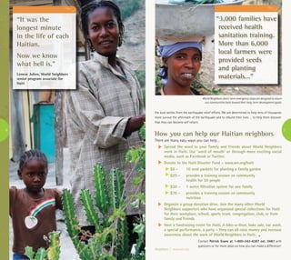 “It was the
longest minute
in the life of each
Haitian.
Now we know
what hell is.”
Leneve Julien, World Neighbors
senior program associate for
Haiti
6 7
How you can help our Haitian neighbors
There are many easy ways you can help…
Spread the word to your family and friends about World Neighbors
work in Haiti. Use ‘word of mouth’ or through more exciting social
media, such as Facebook or Twitter.
Donate to the Haiti Disaster Fund – www.wn.org/haiti
$6 -	 10 seed packets for planting a family garden
$25 -	 provides a training session on community 	
	 health for 50 people
$30 -	 1 water filtration system for one family
$70 -	 provides a training session on community 	
	 nutrition
Organize a group donation drive. Join the many other World
Neighbors supporters who have organized special collections for Haiti
for their workplace, school, sports team, congregation, club, or from
family and friends.
Host a fundraising event for Haiti. A bike-a-thon, bake sale, car wash,
a special performance, a party – they can all raise money and increase
awareness about the work of World Neighbors in Haiti.
Contact Patrick Evans at 1-800-242-6387 ext. 0487 with
questions or for more ideas on how you can make a difference!
the dust settles from the earthquake relief efforts. We are determined to help tens of thousands
more survive the aftermath of the earthquake and to rebuild their lives … to help them discover
that they can become self reliant.
“3,000 families have
received health
sanitation training.
More than 6,000
local farmers were
provided seeds
and planting
materials...”
Neighbors | www.wn.org
World Neighbors short-term emergency steps are designed to return
our communities back toward their long-term development goals.
 