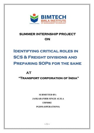 ~ 1 ~
SUMMER INTERNSHIP PROJECT
ON
Identifying critical roles in
SCS & Freight divisions and
Preparing SOPs for the same
AT
“Transport corporation of India”
SUBMITTED BY:
JASKARANBIR SINGH AUJLA
13DM082
PGDM (OPERATIONS)
 