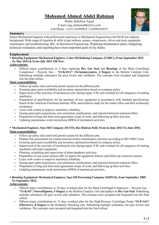 1 | 3
Mohamed Ahmed Abdel Rahman
Benha, Qaliubiya, Egypt
E-mail: eng_mohamed86@live.com
Cell Phone: +2.01114109996 / +2.01002303675
Summary
Senior Mechanical Engineer with professional experience in Mechanical Engineering with Oil & Gas industry
background. Wide range of expertise & skills in gas turbines, pumps, compressors, valves and static equipment
maintenance and troubleshooting. BSc. In Mechanical Engineering. Preparing maintenance plans, budgeting,
technical evaluation, and reporting have been important parts of my duties.
Employment
 Rotating Equipment Mechanical Engineer, Cairo Oil Refining Company (CORC), From September 2012
To May 2014 & From July 2016 Till Now.
Achievements:
- Offered major contributions to 5 days replacing Dry Gas Seal and Bearings of the Main Centrifugal
Compressor – Recycle Gas – “21-K-01A” (Termomeccanica, 4 Stages) in the Reform Catalytic Unit.
Submitting multiple schematics for peer review and validation. The concepts were accepted and integrated
into the final rollout.
Main responsibilities:
- Follow up safety rules and work permit system for the different jobs.
- Ensuring spare parts availability and inventory optimization based on company policy.
- Supervision of the activities of mechanical crew during repair, P.M. and overhaul for all categories of rotating
machinery.
- Preparation of specifications for the purchase of new equipment in accordance with standard specifications
based on the American Petroleum Institute APIs, and technical study for the tender offers and their technically
acceptance.
- Liaise with vendor to improve machinery reliability.
- Issuing spare parts requisitions, cost estimation, justifications, and selection between technical offers.
- Preparation of long and short term agreements scope of work, and following up their activities.
- Updating maintenance work instructions (MWI) of mechanical activities.
 Mechanical Engineer, Suez Oil Company (SUCO), Ras Budran field, From in June 2014 To June 2016.
Main responsibilities:
- Follow up safety rules and work permit system for the different jobs.
- Prepare risk assessments for routine and non-routine maintenance activities according to ISO 18001 Form.
- Ensuring spare parts availability and inventory optimization based on company policy.
- Supervision of the activities of mechanical crew during repair, P.M. and overhaul for all categories of rotating
machinery and static equipment.
- Planning, scheduling and supervision of plant shutdown activities.
- Preparation of rout cause analysis (RCA) reports for equipment failures and follow up corrective actions.
- Liaise with vendor to improve machinery reliability.
- Issuing spare parts requisitions, cost estimation, justifications, and selection between technical offers.
- Preparation of long and short term agreements scope of work, and following up their activities.
- Updating maintenance work instructions (MWI) of mechanical activities.
 Rotating Equipment Mechanical Engineer, Suez Oil Processing Company (SOPCO), from September 2009
To September 2012.
Achievements:
- Offered major contributions to 20 days overhaul plan for the Main Centrifugal Compressor – Recycle Gas –
“21-K-01” (NuovoPignone, 5 Stages) in the Reform Catalytic Unit and replace its Dry Gas Seal. Submitting
multiple schematics for peer review and validation. The concepts were accepted and integrated into the final
rollout.
- Offered major contributions to 15 days overhaul plan for the High-Pressure Centrifugal Pump “12-P-14A”
(Flowserve, 8 Stages) in the Hydraulic Decoking unit. Submitting multiple schematics for peer review and
validation. The concepts were accepted and integrated into the final rollout.
 