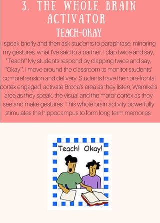 3. THE WHOLE BRAIN
ACTIVATOR
Teach-Okay
I speak briefly and then ask students to paraphrase, mirroring
my gestures, what I've said to a partner. I clap twice and say,
"Teach!" My students respond by clapping twice and say,
"Okay!". I move around the classroom to monitor students'
comprehension and delivery. Students have their pre-frontal
cortex engaged, activate Broca’s area as they listen, Wernike’s
area as they speak, the visual and the motor cortex as they
see and make gestures. This whole brain activity powerfully
stimulates the hippocampus to form long term memories.
 