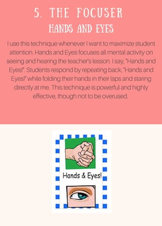 5. THE FOCUSER
Hands and Eyes
I use this technique whenever I want to maximize student
attention. Hands and Eyes focuses all mental activity on
seeing and hearing the teacher’s lesson. I say, "Hands and
Eyes!". Students respond by repeating back, "Hands and
Eyes!" while folding their hands in their laps and staring
directly at me. This technique is powerful and highly
effective, though not to be overused.
 
