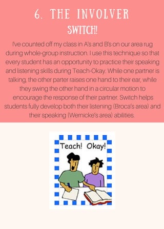 6. THE INVOLVER
Switch!
I've counted off my class in A's and B's on our area rug
during whole-group instruction. I use this technique so that
every student has an opportunity to practice their speaking
and listening skills during Teach-Okay. While one partner is
talking, the other parter raises one hand to their ear, while
they swing the other hand in a circular motion to
encourage the response of their partner. Switch helps
students fully develop both their listening (Broca’s area) and
their speaking (Wernicke’s area) abilities.
 