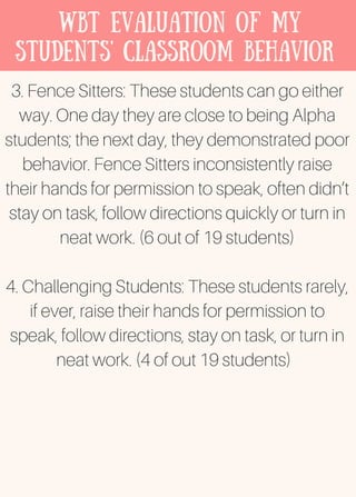 WBT Evaluation of my
students' classroom behavior
3. Fence Sitters: These students can go either
way. One day they are close to being Alpha
students; the next day, they demonstrated poor
behavior. Fence Sitters inconsistently raise
their hands for permission to speak, often didn’t
stay on task, follow directions quickly or turn in
neat work. (6 out of 19 students)
4. Challenging Students: These students rarely,
if ever, raise their hands for permission to
speak, follow directions, stay on task, or turn in
neat work. (4 of out 19 students)
 