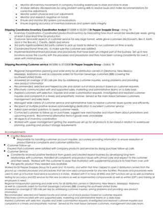 • Monitor all inventory movements in company including warehouse to store and store to store
• Analyze delivery discrepancies by using problem solving skills to resolve issues and make recommendations for
corrective adjustments
• Monitor system physical and cost adjustments
• Monitor and research negative on hands
• Ensure and monitor SKU system cost evaluations
• Ensure ongoing accuracy of inventory balances and system data integrity
Shipping Coordinator/Inventory Coordination Analyst 07/2008 to 02/2013 Dr Pepper Snapple Group – Irving, TX
• Inventory Coordination--Coordinated production/inventory by forecasting how much would be needed per week, giving
at least 5 days lead time for production.
• Customer ServiceAll aspects of customer service for very large format, white glove customers (McDonald's, Ben E. Keith,
Jack in the Box etc.) Credits, debits and returns
• 3rd party logisticsordered 3rd party carriers to pick up loads to deliver to our customers on time or early.
• Coordinated transit times etc. to make sure the customer was satisfied.
• Implemented/streamlined processes and procedures that have been an integral part of the business. Set up 4 new
locations across the country with the processes and procedures and they have been running consistently for over 2
years with minimal issues.
Shipping/Receiving Customer service 04/2006 to 07/2008 Dr Pepper Snapple Group – Dallas, TX
• Regional transportation planning and order entry for all distribution centers in Oklahoma, New Mexico,
Mississippi, Alabama as well as corporate orders for fountain beverage customers (BIB) covering the
southwest United States
• Answered an average of 50 calls per day by addressing customer inquiries, solving problems and providing
new product information
• Recommended, selected and helped locate and obtain out-of-stock product based on customer requests.
• Effectively communicated with and supported sales, marketing and administrative teams on a daily basis.
• Assisted customers with selection, inquiries and order customization requests. Investigated and resolved customer
inquiries and complaints in a timely and empathetic manner. Served as the main liaison between customers,
management and sales team.
• Managed wide variety of customer service and administrative tasks to resolve customer issues quickly and efficiently.
• Recipient of multiple positive reviews acknowledging dedication to excellent customer service.
• Asked open-ended questions to assess customer needs.
• Contacted customer to follow up on purchases, suggest new merchandise and inform them about promotions and
upcoming events. Recommend alternative items if goods were unavailable
• All aspects of inventory coordination
• Worked with upper management getting the warehouse set up for all products to be stored in relation to warehouse
planning, painting and product storage requirements
Accomplishments
Conflict Resolution
Responsible for handling customer account inquiries, accurately providing information to ensure resolution of
product/service complaints and customer satisfaction.
Customer Follow-up
Ensured that customers were satisfied with company products and services by doing purchase follow-up calls.
Customer Service
Consistently received positive feedback from guests and created repeat business by developing long-term
relationships with customers. Handled all complaints and product issues with utmost care and respect to the customer
and their needs. Worked with the customer to ease their frustration with supplemental products to hold them over until
the specific product they needed was available.
Worked for Dr Pepper Snapple Group for 6 years and 10 months, and within that time I helped to open 2 distribution centers from the
ground up, created processes and procedures that are now used companywide for any new facilities. Processes and procedures were
used to start up 4 fountain food service locations in 4 states. Worked with IT to have all WMS and SAP functions set up as well as interface
testing for accuracy and EDI services for the new locations as well as implemented companywide as well as written SOP’s and training all
employees in need.
Regional transportation planning and order entry for all distribution centers in Oklahoma, New Mexico, Mississippi, Alabama
as well as corporate orders for fountain beverage customers (BIB) covering the southwest United States
Answered an average of 100 calls per day by addressing customer inquiries, solving problems and providing new product
information
Recommended, selected and helped locate and obtain out-of-stock product based on customer requests.
Effectively communicated with and supported sales, marketing and administrative teams on a daily basis.
Assisted customers with selection, inquiries and order customization requests. Investigated and resolved customer inquiries and
complaints in a timely and empathetic manner. Served as the main liaison between customers, management and sales team.
 
