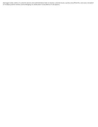 Managed wide variety of customer service and administrative tasks to resolve customer issues, quickly and efficiently, and was a recipient
of multiple positive reviews acknowledging my dedication to excellence in all aspects.
 