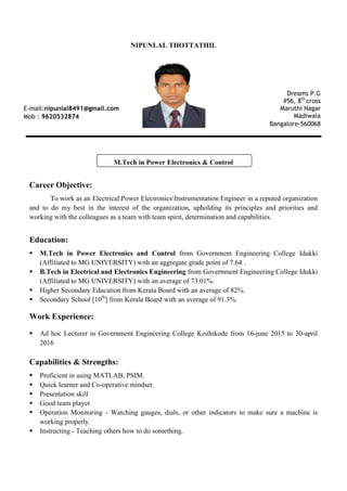 NIPUNLAL THOTTATHIL
M.Tech in Power Electronics & Control
Career Objective:
To work as an ElectricalPower ElectronicsInstrumentation Engineer in a reputed organization
and to do my best in the interest of the organization, upholding its principles and priorities and
working with the colleagues as a team with team spirit, determination and capabilities.
Education:
ß M.Tech in Power Electronics and Control from Government Engineering College Idukki
(Affiliated to MG UNIVERSITY) with an aggregate grade point of 7.64 .
ß B.Tech in Electrical and Electronics Engineering from Government Engineering College Idukki
(Affiliated to MG UNIVERSITY) with an average of 73.01%.
ß Higher Secondary Education from Kerala Board with an average of 82%.
ß Secondary School [10th
] from Kerala Board with an average of 91.3%.
Work Experience:
ß Ad hoc Lecturer in Government Engineering College Kozhikode from 16-june 2015 to 30-april
2016
Capabilities & Strengths:
ß Proficient in using MATLAB, PSIM.
ß Quick learner and Co-operative mindset.
ß Presentation skill
ß Good team player
ß Operation Monitoring - Watching gauges, dials, or other indicators to make sure a machine is
working properly.
ß Instructing - Teaching others how to do something.
E-mail:nipunlal8491@gmail.com
Mob : 9620532874
Dreams P.G
#56, 8th
cross
Maruthi Nagar
Madiwala
Bangalore-560068
 