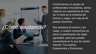 ¿Cómo ayudamos?
Conformamos un equipo de
profesionales innovadores, somos
viajeros con experiencia de más
de 10 años en la industria del
turismo y viajes, con más de 40
países recorridos.
Nos apasiona el turismo y los
viajes, y nuestro compromiso es
hacer la planificación de viajes
agradable, para que puedas
concentrarte en lo que de verdad
importa -Tus sueños,
Experiencias y Emociones.
 