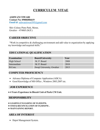 CURRICULUM VITAE
ASHWANI TIWARI
Contact No: 09806006619
Email id: ashwanitiwari595@gmail.com
Shiv Colony Pinto Park, Morar,
Gwalior – 474005 (M.P.)
CAREER OBJECTIVE
“Work in competitive & challenging environment and add value to organization by applying
my knowledge and acquired skills.”
EDUCATIONAL QUALIFICATION
Examination Board/University Year
High School M. P. Board 2008
Intermediate M. P. Board 2010
B.Com. Jiwaji University, Gwalior 2013
COMPUTER PROFICIENCY
• Advance Diploma of Computer Application (ADCA).
• Good Knowledge of MS Office , Windows 2003,2007 etc.
JOB EXPERIENCE
● 4 Years Experience in Biscuit Unit of Parle CM Unit.
RESPONSIBILITY
● LOADING/UNLOADING OF FG/RM/PM.
● STOCK RECONCILATION OF FG/RM/PM .
● MAINTAINING REPORT.
AREA OF INTEREST
• Depot Management System.
 
