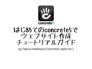 はじめてのconcrete5で
ウェブサイト作成
入門チュートリアルガイド
by Takuro Hishikawa (Concrete5 Japan Inc.)
v.2015.1.9
画面はconcrete5.7.3のものです。
 
